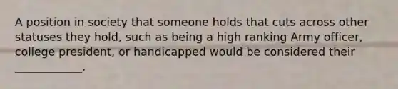 A position in society that someone holds that cuts across other statuses they hold, such as being a high ranking Army officer, college president, or handicapped would be considered their ____________.