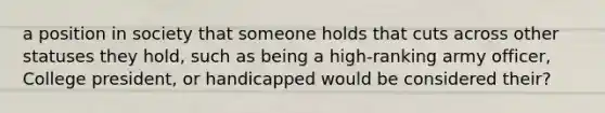 a position in society that someone holds that cuts across other statuses they hold, such as being a high-ranking army officer, College president, or handicapped would be considered their?