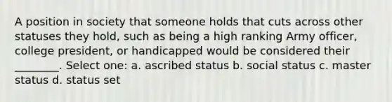 A position in society that someone holds that cuts across other statuses they hold, such as being a high ranking Army officer, college president, or handicapped would be considered their ________. Select one: a. ascribed status b. social status c. master status d. status set