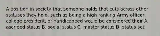 A position in society that someone holds that cuts across other statuses they hold, such as being a high ranking Army officer, college president, or handicapped would be considered their A. ascribed status B. social status C. master status D. status set