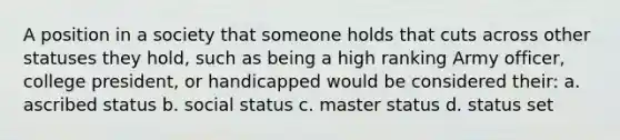 A position in a society that someone holds that cuts across other statuses they hold, such as being a high ranking Army officer, college president, or handicapped would be considered their: a. ascribed status b. social status c. master status d. status set