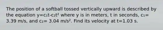 The position of a softball tossed vertically upward is described by the equation y=c₁t-c₂t² where y is in meters, t in seconds, c₁= 3.39 m/s, and c₂= 3.04 m/s². Find its velocity at t=1.03 s.