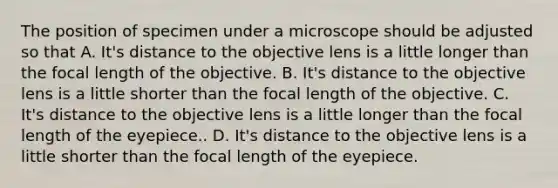 The position of specimen under a microscope should be adjusted so that A. It's distance to the objective lens is a little longer than the focal length of the objective. B. It's distance to the objective lens is a little shorter than the focal length of the objective. C. It's distance to the objective lens is a little longer than the focal length of the eyepiece.. D. It's distance to the objective lens is a little shorter than the focal length of the eyepiece.