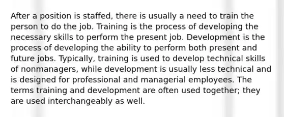 After a position is staffed, there is usually a need to train the person to do the job. Training is the process of developing the necessary skills to perform the present job. Development is the process of developing the ability to perform both present and future jobs. Typically, training is used to develop technical skills of nonmanagers, while development is usually less technical and is designed for professional and managerial employees. The terms training and development are often used together; they are used interchangeably as well.