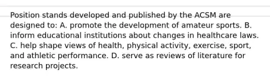 Position stands developed and published by the ACSM are designed to: A. promote the development of amateur sports. B. inform educational institutions about changes in healthcare laws. C. help shape views of health, physical activity, exercise, sport, and athletic performance. D. serve as reviews of literature for research projects.