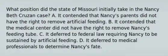 What position did the state of Missouri initially take in the Nancy Beth Cruzan case? A. It contended that Nancy's parents did not have the right to remove artificial feeding. B. It contended that the medical center did not have the right to remove Nancy's feeding tube. C. It deferred to federal law requiring Nancy to be sustained by artificial feeding. D. It deferred to medical professionals to determine Nancy's fate.