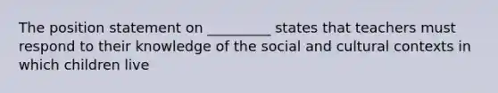 The position statement on _________ states that teachers must respond to their knowledge of the social and cultural contexts in which children live