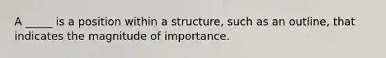 A _____ is a position within a structure, such as an outline, that indicates the magnitude of importance.