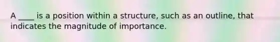 A ____ is a position within a structure, such as an outline, that indicates the magnitude of importance.