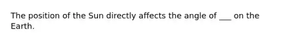 The position of the Sun directly affects the angle of ___ on the Earth.
