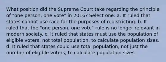 What position did the Supreme Court take regarding the principle of "one person, one vote" in 2016? Select one: a. It ruled that states cannot use race for the purposes of redistricting. b. It ruled that the "one person, one vote" rule is no longer relevant in modern society. c. It ruled that states must use the population of eligible voters, not total population, to calculate population sizes. d. It ruled that states could use total population, not just the number of eligible voters, to calculate population sizes.