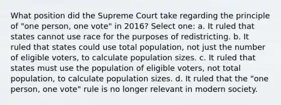 What position did the Supreme Court take regarding the principle of "one person, one vote" in 2016? Select one: a. It ruled that states cannot use race for the purposes of redistricting. b. It ruled that states could use total population, not just the number of eligible voters, to calculate population sizes. c. It ruled that states must use the population of eligible voters, not total population, to calculate population sizes. d. It ruled that the "one person, one vote" rule is no longer relevant in modern society.