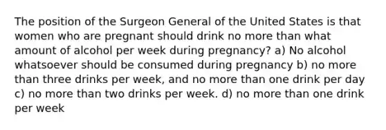 The position of the Surgeon General of the United States is that women who are pregnant should drink no more than what amount of alcohol per week during pregnancy? a) No alcohol whatsoever should be consumed during pregnancy b) no more than three drinks per week, and no more than one drink per day c) no more than two drinks per week. d) no more than one drink per week