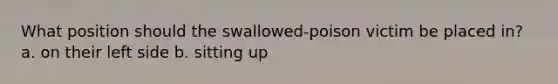 What position should the swallowed-poison victim be placed in? a. on their left side b. sitting up