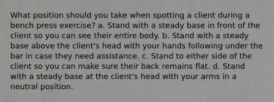 What position should you take when spotting a client during a bench press exercise? a. Stand with a steady base in front of the client so you can see their entire body. b. Stand with a steady base above the client's head with your hands following under the bar in case they need assistance. c. Stand to either side of the client so you can make sure their back remains flat. d. Stand with a steady base at the client's head with your arms in a neutral position.