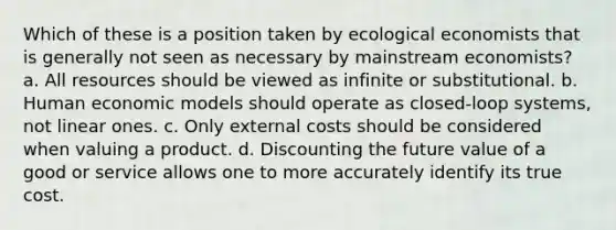 Which of these is a position taken by ecological economists that is generally not seen as necessary by mainstream economists? a. All resources should be viewed as infinite or substitutional. b. Human economic models should operate as closed-loop systems, not linear ones. c. Only external costs should be considered when valuing a product. d. Discounting the future value of a good or service allows one to more accurately identify its true cost.