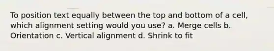 To position text equally between the top and bottom of a cell, which alignment setting would you use? a. Merge cells b. Orientation c. Vertical alignment d. Shrink to fit