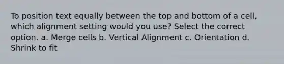 To position text equally between the top and bottom of a cell, which alignment setting would you use? Select the correct option. a. Merge cells b. Vertical Alignment c. Orientation d. Shrink to fit