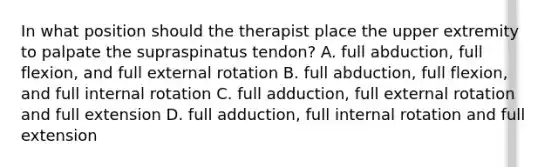 In what position should the therapist place the upper extremity to palpate the supraspinatus tendon? A. full abduction, full flexion, and full external rotation B. full abduction, full flexion, and full internal rotation C. full adduction, full external rotation and full extension D. full adduction, full internal rotation and full extension