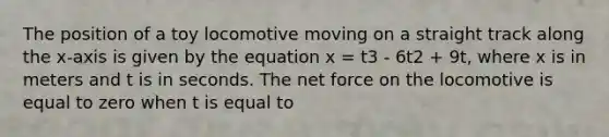 The position of a toy locomotive moving on a straight track along the x-axis is given by the equation x = t3 - 6t2 + 9t, where x is in meters and t is in seconds. The net force on the locomotive is equal to zero when t is equal to