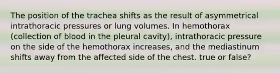 The position of the trachea shifts as the result of asymmetrical intrathoracic pressures or lung volumes. In hemothorax (collection of blood in the pleural cavity), intrathoracic pressure on the side of the hemothorax increases, and the mediastinum shifts away from the affected side of the chest. true or false?