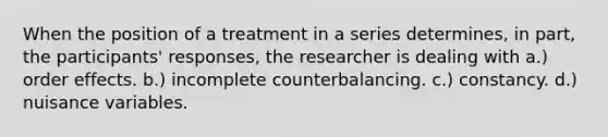 When the position of a treatment in a series determines, in part, the participants' responses, the researcher is dealing with a.) order effects. b.) incomplete counterbalancing. c.) constancy. d.) nuisance variables.