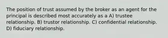 The position of trust assumed by the broker as an agent for the principal is described most accurately as a A) trustee relationship. B) trustor relationship. C) confidential relationship. D) fiduciary relationship.