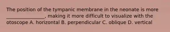 The position of the tympanic membrane in the neonate is more ________________, making it more difficult to visualize with the otoscope A. horizontal B. perpendicular C. oblique D. vertical