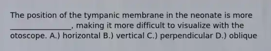 The position of the tympanic membrane in the neonate is more ________________, making it more difficult to visualize with the otoscope. A.) horizontal B.) vertical C.) perpendicular D.) oblique