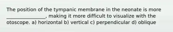 The position of the tympanic membrane in the neonate is more ________________, making it more difficult to visualize with the otoscope. a) horizontal b) vertical c) perpendicular d) oblique