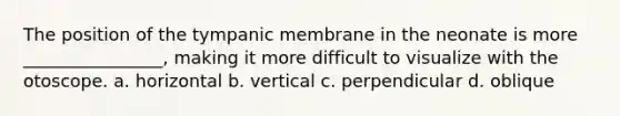 The position of the tympanic membrane in the neonate is more ________________, making it more difficult to visualize with the otoscope. a. horizontal b. vertical c. perpendicular d. oblique