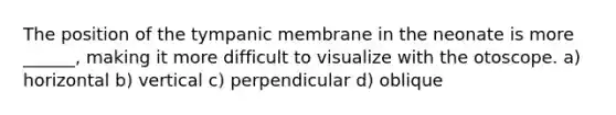 The position of the tympanic membrane in the neonate is more ______, making it more difficult to visualize with the otoscope. a) horizontal b) vertical c) perpendicular d) oblique