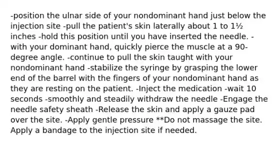 -position the ulnar side of your nondominant hand just below the injection site -pull the patient's skin laterally about 1 to 1½ inches -hold this position until you have inserted the needle. -with your dominant hand, quickly pierce the muscle at a 90-degree angle. -continue to pull the skin taught with your nondominant hand -stabilize the syringe by grasping the lower end of the barrel with the fingers of your nondominant hand as they are resting on the patient. -Inject the medication -wait 10 seconds -smoothly and steadily withdraw the needle -Engage the needle safety sheath -Release the skin and apply a gauze pad over the site. -Apply gentle pressure **Do not massage the site. Apply a bandage to the injection site if needed.