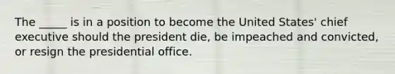 The _____ is in a position to become the United States' chief executive should the president die, be impeached and convicted, or resign the presidential office.