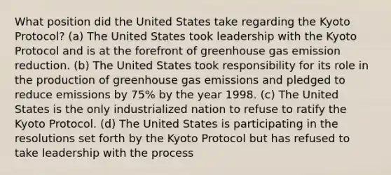 What position did the United States take regarding the Kyoto Protocol? (a) The United States took leadership with the Kyoto Protocol and is at the forefront of greenhouse gas emission reduction. (b) The United States took responsibility for its role in the production of greenhouse gas emissions and pledged to reduce emissions by 75% by the year 1998. (c) The United States is the only industrialized nation to refuse to ratify the Kyoto Protocol. (d) The United States is participating in the resolutions set forth by the Kyoto Protocol but has refused to take leadership with the process