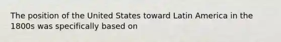 The position of the United States toward Latin America in the 1800s was specifically based on