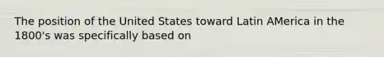 The position of the United States toward Latin AMerica in the 1800's was specifically based on