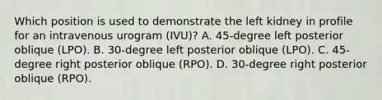 Which position is used to demonstrate the left kidney in profile for an intravenous urogram (IVU)? A. 45-degree left posterior oblique (LPO). B. 30-degree left posterior oblique (LPO). C. 45-degree right posterior oblique (RPO). D. 30-degree right posterior oblique (RPO).