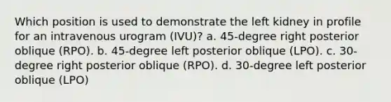 Which position is used to demonstrate the left kidney in profile for an intravenous urogram (IVU)? a. 45-degree right posterior oblique (RPO). b. 45-degree left posterior oblique (LPO). c. 30-degree right posterior oblique (RPO). d. 30-degree left posterior oblique (LPO)