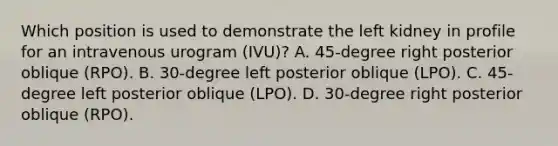 Which position is used to demonstrate the left kidney in profile for an intravenous urogram (IVU)? A. 45-degree right posterior oblique (RPO). B. 30-degree left posterior oblique (LPO). C. 45-degree left posterior oblique (LPO). D. 30-degree right posterior oblique (RPO).