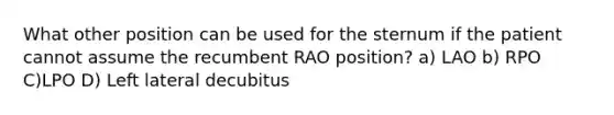 What other position can be used for the sternum if the patient cannot assume the recumbent RAO position? a) LAO b) RPO C)LPO D) Left lateral decubitus