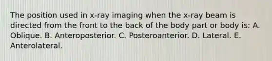 The position used in x-ray imaging when the x-ray beam is directed from the front to the back of the body part or body is: A. Oblique. B. Anteroposterior. C. Posteroanterior. D. Lateral. E. Anterolateral.