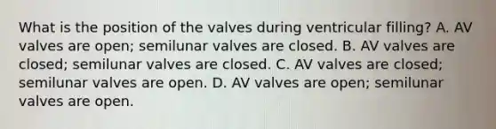 What is the position of the valves during ventricular filling? A. AV valves are open; semilunar valves are closed. B. AV valves are closed; semilunar valves are closed. C. AV valves are closed; semilunar valves are open. D. AV valves are open; semilunar valves are open.