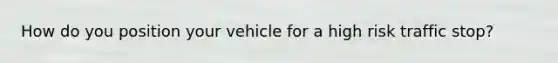 How do you position your vehicle for a high risk traffic stop?