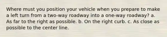 Where must you position your vehicle when you prepare to make a left turn from a two-way roadway into a one-way roadway? a. As far to the right as possible. b. On the right curb. c. As close as possible to the center line.