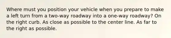 Where must you position your vehicle when you prepare to make a left turn from a two-way roadway into a one-way roadway? On the right curb. As close as possible to the center line. As far to the right as possible.