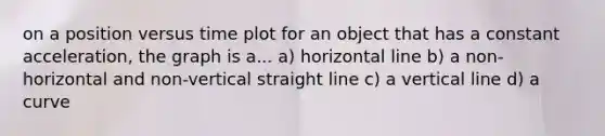 on a position versus time plot for an object that has a constant acceleration, the graph is a... a) horizontal line b) a non-horizontal and non-vertical straight line c) a vertical line d) a curve