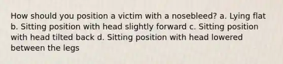 How should you position a victim with a nosebleed? a. Lying flat b. Sitting position with head slightly forward c. Sitting position with head tilted back d. Sitting position with head lowered between the legs