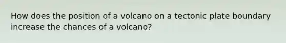 How does the position of a volcano on a tectonic plate boundary increase the chances of a volcano?