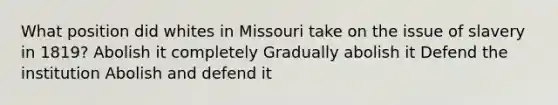 What position did whites in Missouri take on the issue of slavery in 1819? Abolish it completely Gradually abolish it Defend the institution Abolish and defend it